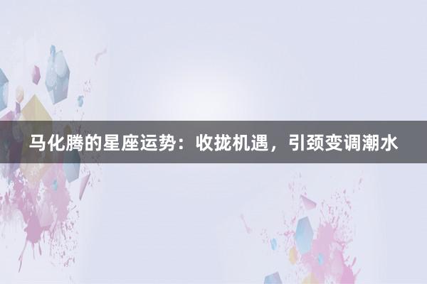 马化腾的星座运势：收拢机遇，引颈变调潮水