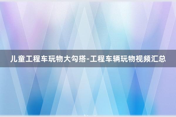 儿童工程车玩物大勾搭-工程车辆玩物视频汇总