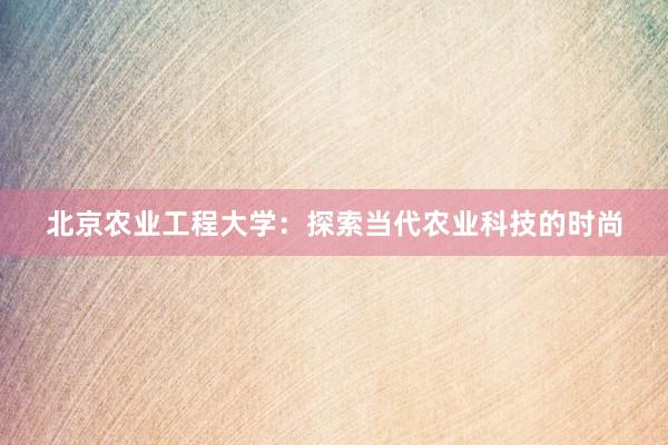 北京农业工程大学：探索当代农业科技的时尚