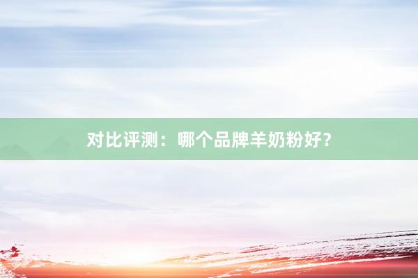 对比评测：哪个品牌羊奶粉好？