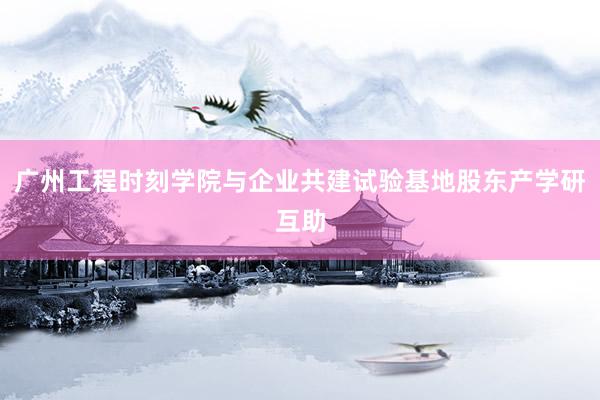 广州工程时刻学院与企业共建试验基地股东产学研互助
