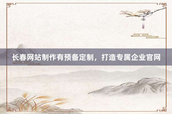 长春网站制作有预备定制，打造专属企业官网